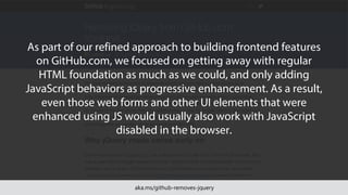 aka.ms/github-removes-jquery
As part of our refined approach to building frontend features
on GitHub.com, we focused on getting away with regular
HTML foundation as much as we could, and only adding
JavaScript behaviors as progressive enhancement. As a result,
even those web forms and other UI elements that were
enhanced using JS would usually also work with JavaScript
disabled in the browser.
 