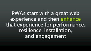 PWAs start with a great web
experience and then enhance
that experience for performance,
resilience, installation,
and engagement
 