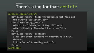 @AaronGustafson
There’s a tag for that: article
<article class="entry">
<div class="entry__title">Progressive Web Apps and
the Windows Ecosystem</div>
<div class="entry__meta">
<div><b>Published</b> 24 May 2017</div>
<div><b>Reading Time</b> 25 minutes</div>
</div>
<div class="entry__content">
I had the great pleasure of delivering a talk…
<br><br>
I do a lot of traveling and it’s…
</div>
</article>
 