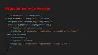 Register service worker
if ('serviceWorker' in navigator) {
window.addEventListener('load', function() {
navigator.serviceWorker.register('/service-
worker.js').then(function(registration) {
// Registration was successful
console.log('ServiceWorker registration successful with scope: ',
registration.scope);
}, function(err) {
// registration failed :(
console.log('ServiceWorker registration failed: ', err);
});
});
}
 