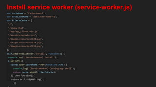 Install service worker (service-worker.js)
var cacheName = 'Cache-name-1';
var dataCacheName = 'dataCache-name-v1';
var filesToCache = [
'/',
'/index.html',
'/app/app_client.min.js',
'/assets/css/main.css',
'/images/resources/128.png',
'/images/resources/144.png',
'/images/resources/152.png',
];
self.addEventListener('install', function(e) {
console.log('[ServiceWorker] Install');
e.waitUntil(
caches.open(cacheName).then(function(cache) {
console.log('[ServiceWorker] Caching app shell');
return cache.addAll(filesToCache);
}).then(function(){
return self.skipWaiting();
})
 
