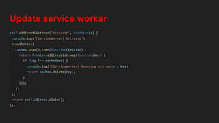 Update service worker
self.addEventListener('activate', function(e) {
console.log('[ServiceWorker] Activate');
e.waitUntil(
caches.keys().then(function(keyList) {
return Promise.all(keyList.map(function(key) {
if (key !== cacheName) {
console.log('[ServiceWorker] Removing old cache', key);
return caches.delete(key);
}
}));
})
);
return self.clients.claim();
});
 