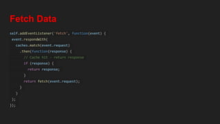 Fetch Data
self.addEventListener('fetch', function(event) {
event.respondWith(
caches.match(event.request)
.then(function(response) {
// Cache hit - return response
if (response) {
return response;
}
return fetch(event.request);
}
)
);
});
 