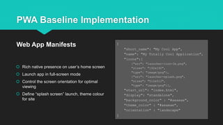 PWA Baseline Implementation
 Rich native presence on user’s home screen
 Launch app in full-screen mode
 Control the screen orientation for optimal
viewing
 Define “splash screen” launch, theme colour
for site
Web App Manifests {
"short_name": "My Cool App",
"name": "My Totally Cool Application",
"icons":[
{"src": "launcher-icon-3x.png",
"sizes": "192x192",
"type": "image/png"},
{"src": "launcher-splash.png",
"sizes": "512x512",
"type": "image/png"}],
"start_url": "index.html",
"display": "standalone",
"background_color" : "#aeaeae",
"theme_color" : "#aeaeae",
"orientation" : "landscape"
}
 