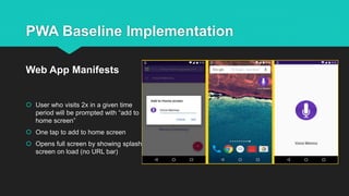 PWA Baseline Implementation
 User who visits 2x in a given time
period will be prompted with “add to
home screen”
 One tap to add to home screen
 Opens full screen by showing splash
screen on load (no URL bar)
Web App Manifests
 