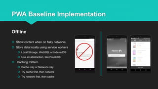 PWA Baseline Implementation
 Show content when on flaky networks
 Store data locally using service workers
 Local Stroage, WebSQL or IndexedDB
 Use an abstraction, like PouchDB
 Caching Pattern
 Cache only or Network only
 Try cache first, then network
 Try network first, then cache
Offline
 