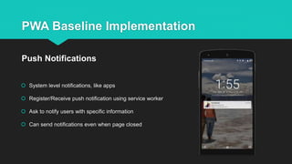 PWA Baseline Implementation
 System level notifications, like apps
 Register/Receive push notification using service worker
 Ask to notify users with specific information
 Can send notifications even when page closed
Push Notifications
 