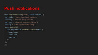 Push notifications
self.addEventListener('push', function(event) {
var title = 'Hello Push Notification';
var body = 'Welcome to my website.';
var icon = '/images/resources/152.png';
var tag = 'simple-push-example-tag';
event.waitUntil(
self.registration.showNotification(title, {
body: body,
icon: icon,
tag: tag
})
);
});
 