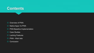 Contents
 Overview of PWA
 Native Apps Vs PWA
 PWA Baseline Implementation
 Case Studies
 Lacking Features
 PWA - Wish lists
 Conclusion
 
