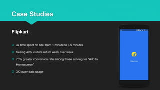 Case Studies
 3x time spent on site, from 1 minute to 3.5 minutes
 Seeing 40% visitors return week over week
 70% greater conversion rate among those arriving via “Add to
Homescreen”
 3X lower data usage
Flipkart
 