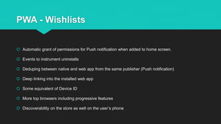 PWA - Wishlists
 Automatic grant of permissions for Push notification when added to home screen.
 Events to instrument uninstalls
 Deduping between native and web app from the same publisher (Push notification)
 Deep linking into the installed web app
 Some equivalent of Device ID
 More top browsers including progressive features
 Discoverability on the store as well on the user’s phone
 