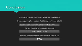 Conclusion
If you target the Next Billion Users, PWAs are the way to go
If you are planning for a product, Traditionally, you’d have to build
You can, right now, in most cases, just build
And once Safari implements Service Worker, it will be just
Desktop/Mobile web + Native Android + Native iOS
PWA + Native iOS app
PWA
 