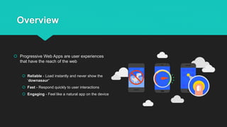 Overview
 Progressive Web Apps are user experiences
that have the reach of the web
 Reliable - Load instantly and never show the
‘downasaur’
 Fast - Respond quickly to user interactions
 Engaging - Feel like a natural app on the device
 