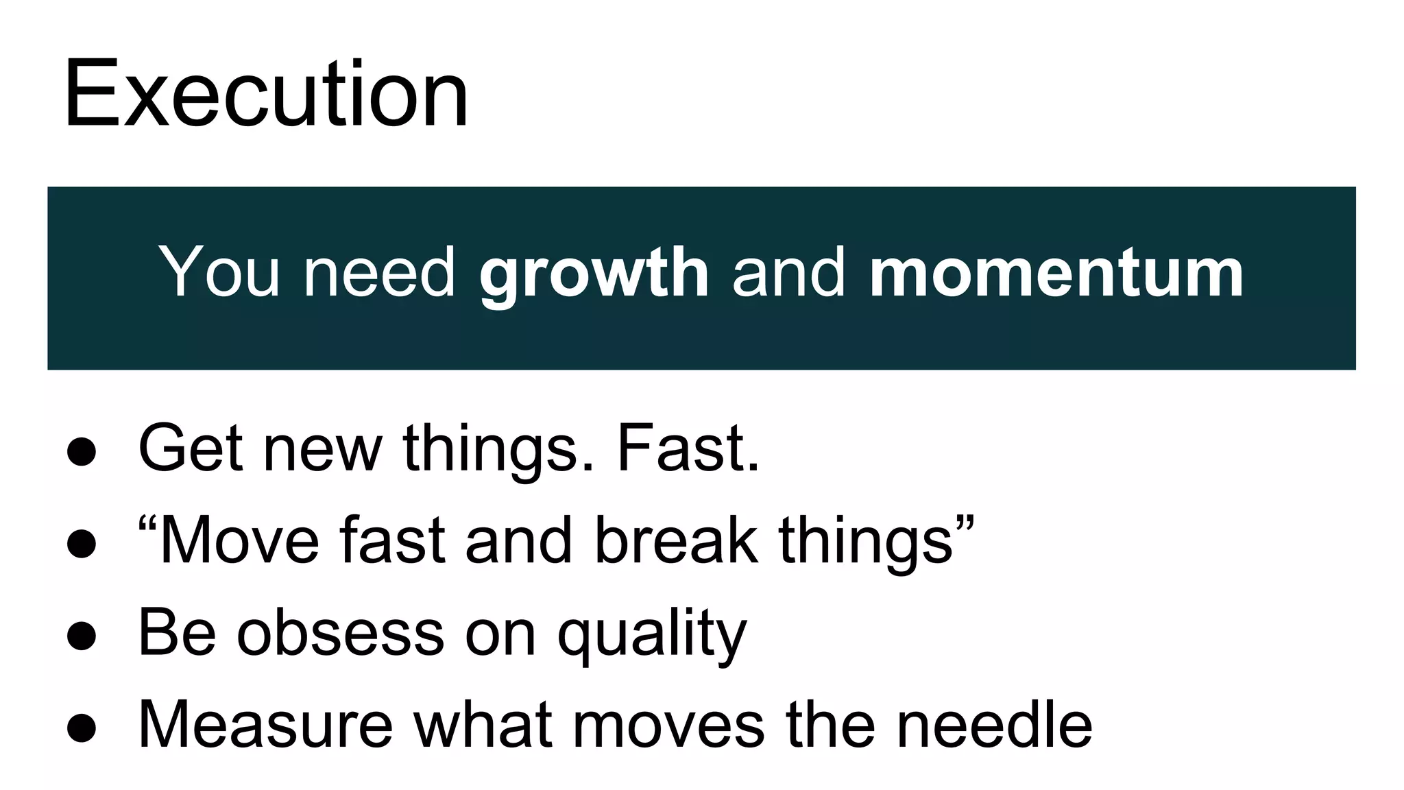 Execution
You need growth and momentum
● Get new things. Fast.
● “Move fast and break things”
● Be obsess on quality
● Measure what moves the needle
 