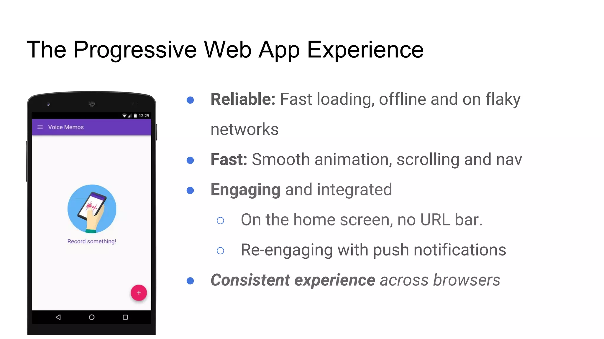 ● Reliable: Fast loading, offline and on flaky
networks
● Fast: Smooth animation, scrolling and nav
● Engaging and integrated
○ On the home screen, no URL bar.
○ Re-engaging with push notifications
● Consistent experience across browsers
The Progressive Web App Experience
 