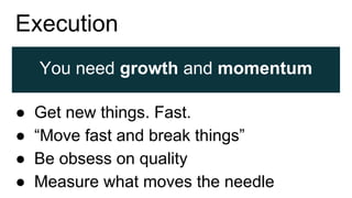 Execution
You need growth and momentum
● Get new things. Fast.
● “Move fast and break things”
● Be obsess on quality
● Measure what moves the needle
 