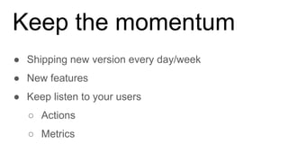 Keep the momentum
● Shipping new version every day/week
● New features
● Keep listen to your users
○ Actions
○ Metrics
 