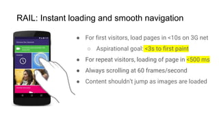 RAIL: Instant loading and smooth navigation
● For first visitors, load pages in <10s on 3G net
○ Aspirational goal: <3s to first paint
● For repeat visitors, loading of page in <500 ms
● Always scrolling at 60 frames/second
● Content shouldn’t jump as images are loaded
 