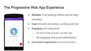 ● Reliable: Fast loading, offline and on flaky
networks
● Fast: Smooth animation, scrolling and nav
● Engaging and integrated
○ On the home screen, no URL bar.
○ Re-engaging with push notifications
● Consistent experience across browsers
The Progressive Web App Experience
 