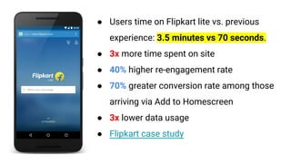 ● Users time on Flipkart lite vs. previous
experience: 3.5 minutes vs 70 seconds.
● 3x more time spent on site
● 40% higher re-engagement rate
● 70% greater conversion rate among those
arriving via Add to Homescreen
● 3x lower data usage
● Flipkart case study
 