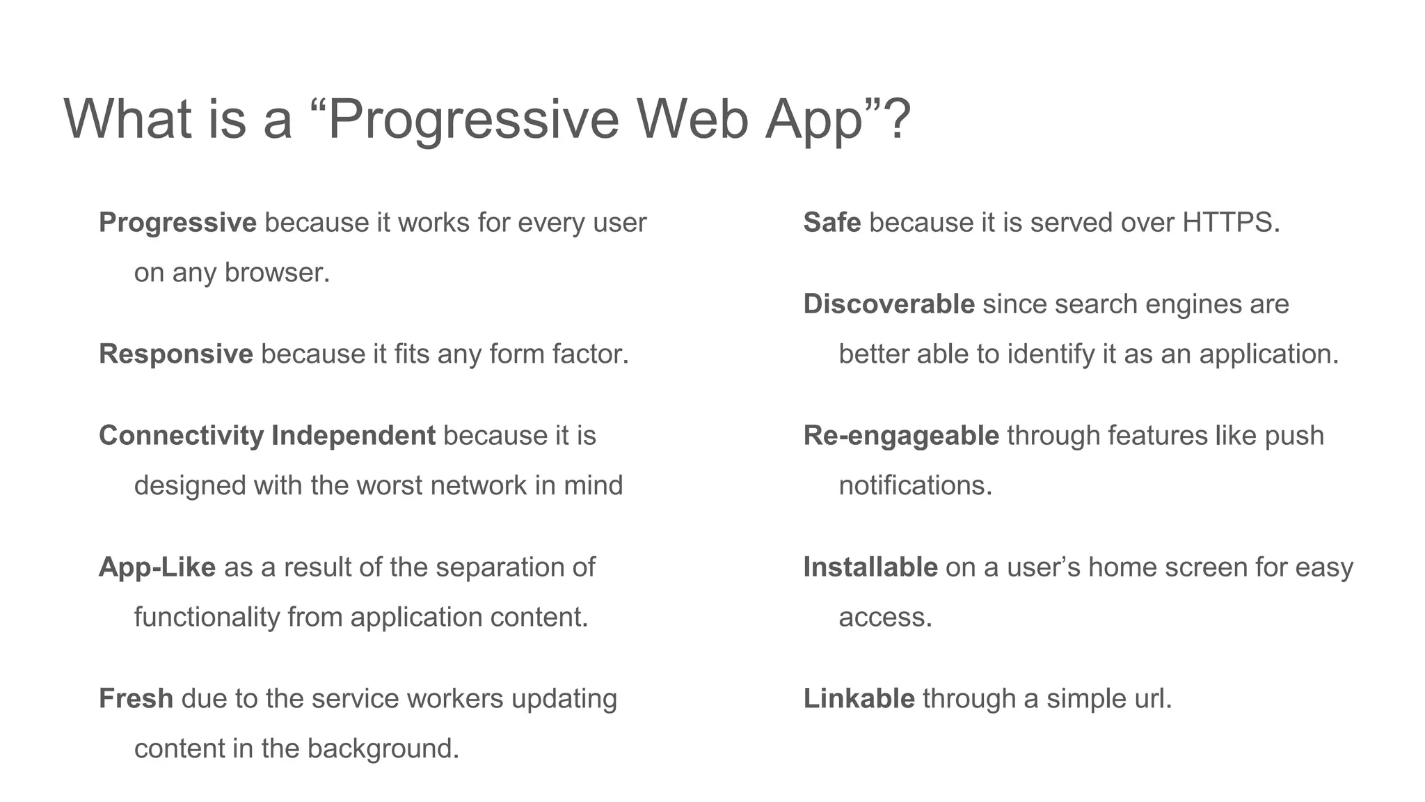 What is a “Progressive Web App”?
Progressive because it works for every user
on any browser.
Responsive because it fits any form factor.
Connectivity Independent because it is
designed with the worst network in mind
App-Like as a result of the separation of
functionality from application content.
Fresh due to the service workers updating
content in the background.
Safe because it is served over HTTPS.
Discoverable since search engines are
better able to identify it as an application.
Re-engageable through features like push
notifications.
Installable on a user’s home screen for easy
access.
Linkable through a simple url.
 