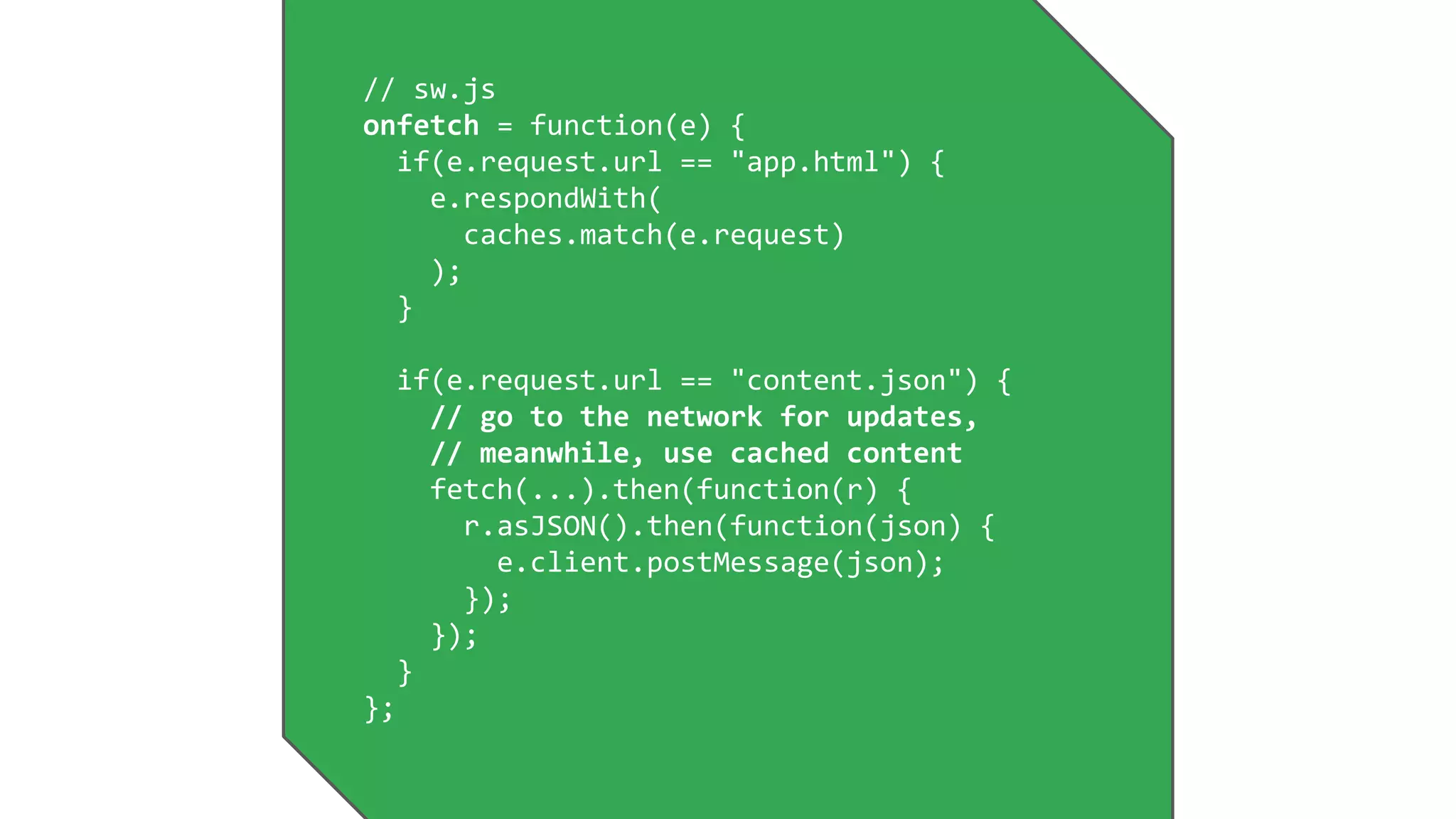 // sw.js
onfetch = function(e) {
if(e.request.url == "app.html") {
e.respondWith(
caches.match(e.request)
);
}
if(e.request.url == "content.json") {
// go to the network for updates,
// meanwhile, use cached content
fetch(...).then(function(r) {
r.asJSON().then(function(json) {
e.client.postMessage(json);
});
});
}
};
 