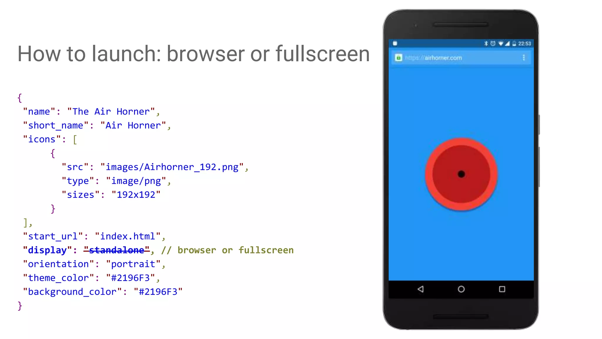 How to launch: browser or fullscreen
{
"name": "The Air Horner",
"short_name": "Air Horner",
"icons": [
{
"src": "images/Airhorner_192.png",
"type": "image/png",
"sizes": "192x192"
}
],
"start_url": "index.html",
"display": "standalone", // browser or fullscreen
"orientation": "portrait",
"theme_color": "#2196F3",
"background_color": "#2196F3"
}
 
