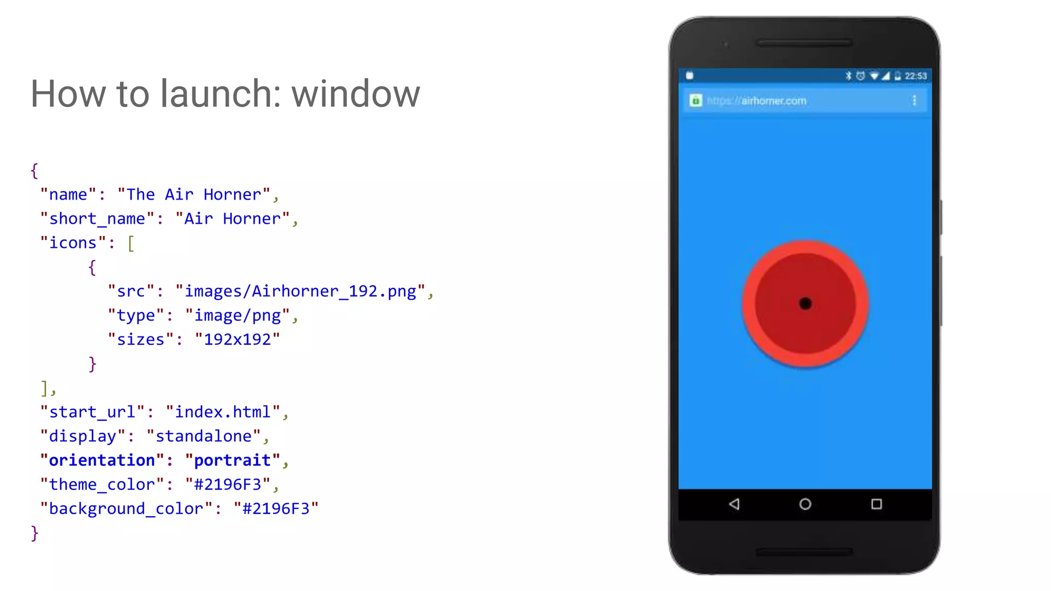 How to launch: window
{
"name": "The Air Horner",
"short_name": "Air Horner",
"icons": [
{
"src": "images/Airhorner_192.png",
"type": "image/png",
"sizes": "192x192"
}
],
"start_url": "index.html",
"display": "standalone",
"orientation": "portrait",
"theme_color": "#2196F3",
"background_color": "#2196F3"
}
 