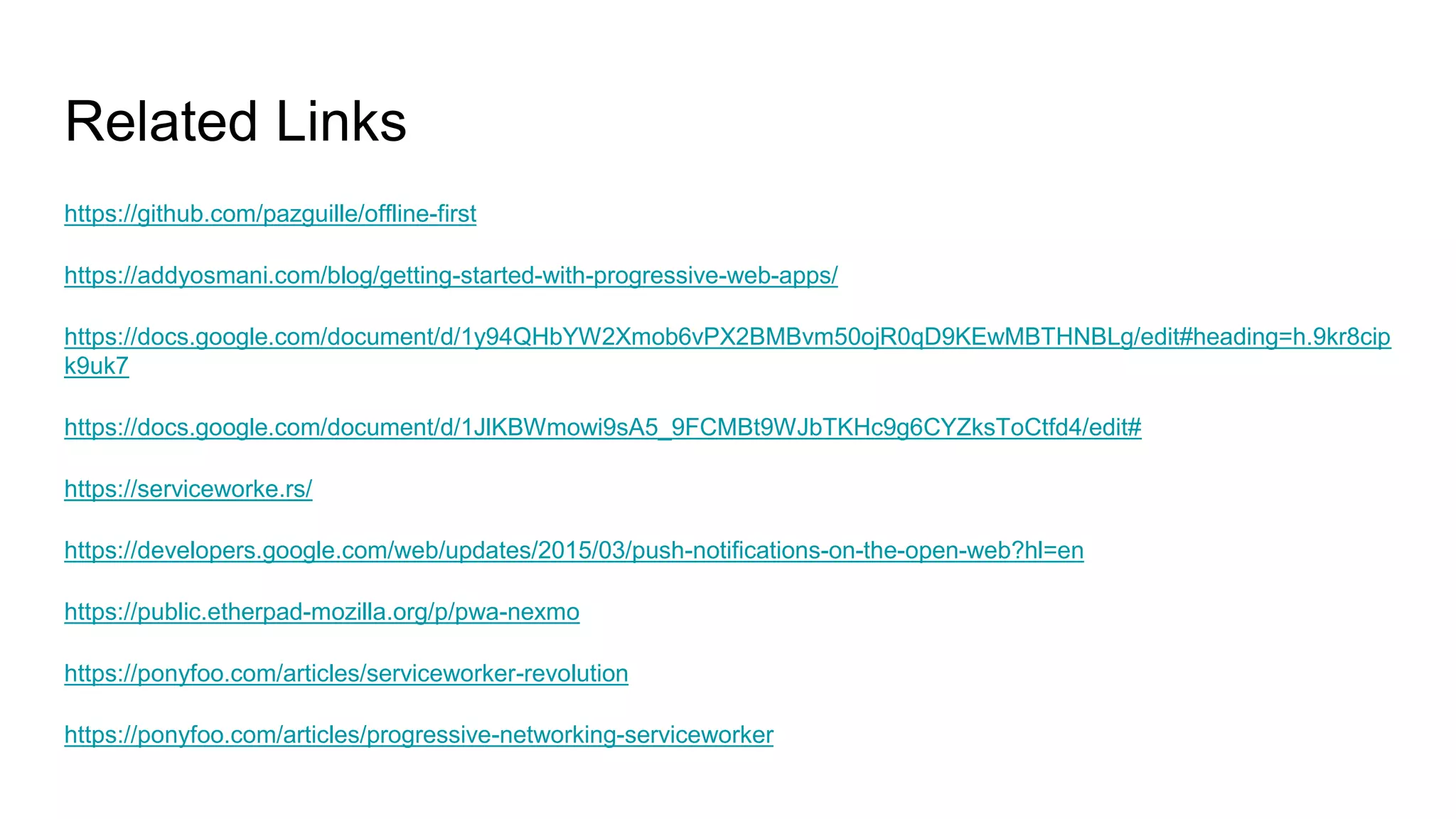 https://github.com/pazguille/offline-first
https://addyosmani.com/blog/getting-started-with-progressive-web-apps/
https://docs.google.com/document/d/1y94QHbYW2Xmob6vPX2BMBvm50ojR0qD9KEwMBTHNBLg/edit#heading=h.9kr8cip
k9uk7
https://docs.google.com/document/d/1JlKBWmowi9sA5_9FCMBt9WJbTKHc9g6CYZksToCtfd4/edit#
https://serviceworke.rs/
https://developers.google.com/web/updates/2015/03/push-notifications-on-the-open-web?hl=en
https://public.etherpad-mozilla.org/p/pwa-nexmo
https://ponyfoo.com/articles/serviceworker-revolution
https://ponyfoo.com/articles/progressive-networking-serviceworker
Related Links
 