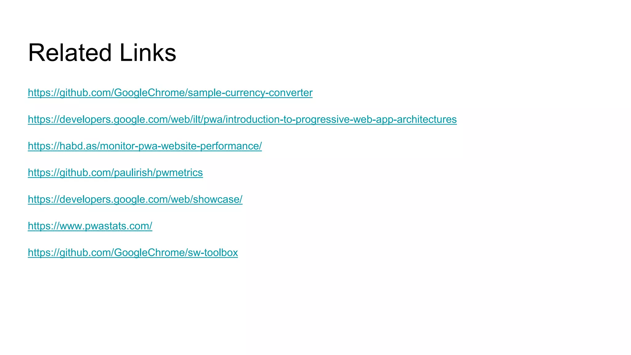 https://github.com/GoogleChrome/sample-currency-converter
https://developers.google.com/web/ilt/pwa/introduction-to-progressive-web-app-architectures
https://habd.as/monitor-pwa-website-performance/
https://github.com/paulirish/pwmetrics
https://developers.google.com/web/showcase/
https://www.pwastats.com/
https://github.com/GoogleChrome/sw-toolbox
Related Links
 
