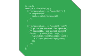 // sw.js
onfetch = function(e) {
if(e.request.url == "app.html") {
e.respondWith(
caches.match(e.request)
);
}
if(e.request.url == "content.json") {
// go to the network for updates,
// meanwhile, use cached content
fetch(...).then(function(r) {
r.asJSON().then(function(json) {
e.client.postMessage(json);
});
});
}
};
 