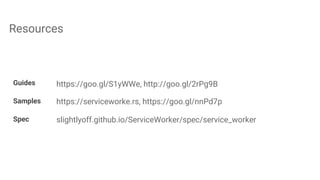 Resources
Guides https://goo.gl/S1yWWe, http://goo.gl/2rPg9B
Samples https://serviceworke.rs, https://goo.gl/nnPd7p
Spec slightlyoff.github.io/ServiceWorker/spec/service_worker
 
