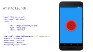 What to Launch
{
"name": "The Air Horner",
"short_name": "Air Horner",
"icons": [
{
"src": "images/Airhorner_192.png",
"type": "image/png",
"sizes": "192x192"
}
],
"start_url": "index.html?homescreen", // statistics....
"display": "standalone",
"orientation": "portrait",
"theme_color": "#2196F3",
"background_color": "#2196F3"
}
 