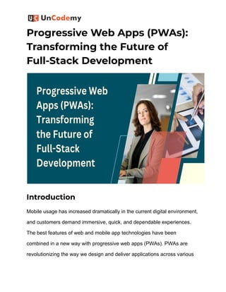 Progressive Web Apps (PWAs):
Transforming the Future of
Full-Stack Development
Introduction
Mobile usage has increased dramatically in the current digital environment,
and customers demand immersive, quick, and dependable experiences.
The best features of web and mobile app technologies have been
combined in a new way with progressive web apps (PWAs). PWAs are
revolutionizing the way we design and deliver applications across various
 