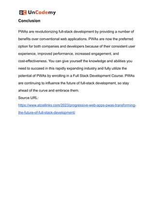 Conclusion
PWAs are revolutionizing full-stack development by providing a number of
benefits over conventional web applications. PWAs are now the preferred
option for both companies and developers because of their consistent user
experience, improved performance, increased engagement, and
cost-effectiveness. You can give yourself the knowledge and abilities you
need to succeed in this rapidly expanding industry and fully utilize the
potential of PWAs by enrolling in a Full Stack Development Course. PWAs
are continuing to influence the future of full-stack development, so stay
ahead of the curve and embrace them.
Source URL:
https://www.atoallinks.com/2023/progressive-web-apps-pwas-transforming-
the-future-of-full-stack-development/
 