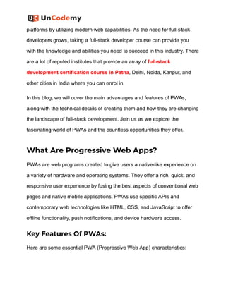 platforms by utilizing modern web capabilities. As the need for full-stack
developers grows, taking a full-stack developer course can provide you
with the knowledge and abilities you need to succeed in this industry. There
are a lot of reputed institutes that provide an array of full-stack
development certification course in Patna, Delhi, Noida, Kanpur, and
other cities in India where you can enrol in.
In this blog, we will cover the main advantages and features of PWAs,
along with the technical details of creating them and how they are changing
the landscape of full-stack development. Join us as we explore the
fascinating world of PWAs and the countless opportunities they offer.
What Are Progressive Web Apps?
PWAs are web programs created to give users a native-like experience on
a variety of hardware and operating systems. They offer a rich, quick, and
responsive user experience by fusing the best aspects of conventional web
pages and native mobile applications. PWAs use specific APIs and
contemporary web technologies like HTML, CSS, and JavaScript to offer
offline functionality, push notifications, and device hardware access.
Key Features Of PWAs:
Here are some essential PWA (Progressive Web App) characteristics:
 