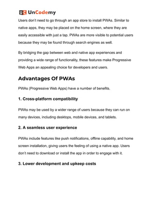 Users don’t need to go through an app store to install PWAs. Similar to
native apps, they may be placed on the home screen, where they are
easily accessible with just a tap. PWAs are more visible to potential users
because they may be found through search engines as well.
By bridging the gap between web and native app experiences and
providing a wide range of functionality, these features make Progressive
Web Apps an appealing choice for developers and users.
Advantages Of PWAs
PWAs (Progressive Web Apps) have a number of benefits.
1. Cross-platform compatibility
PWAs may be used by a wider range of users because they can run on
many devices, including desktops, mobile devices, and tablets.
2. A seamless user experience
PWAs include features like push notifications, offline capability, and home
screen installation, giving users the feeling of using a native app. Users
don’t need to download or install the app in order to engage with it.
3. Lower development and upkeep costs
 
