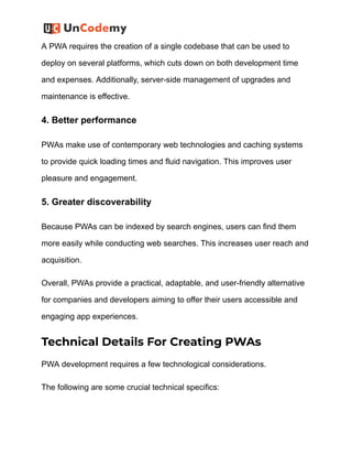 A PWA requires the creation of a single codebase that can be used to
deploy on several platforms, which cuts down on both development time
and expenses. Additionally, server-side management of upgrades and
maintenance is effective.
4. Better performance
PWAs make use of contemporary web technologies and caching systems
to provide quick loading times and fluid navigation. This improves user
pleasure and engagement.
5. Greater discoverability
Because PWAs can be indexed by search engines, users can find them
more easily while conducting web searches. This increases user reach and
acquisition.
Overall, PWAs provide a practical, adaptable, and user-friendly alternative
for companies and developers aiming to offer their users accessible and
engaging app experiences.
Technical Details For Creating PWAs
PWA development requires a few technological considerations.
The following are some crucial technical specifics:
 