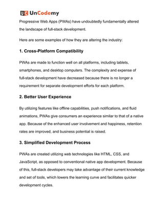 Progressive Web Apps (PWAs) have undoubtedly fundamentally altered
the landscape of full-stack development.
Here are some examples of how they are altering the industry:
1. Cross-Platform Compatibility
PWAs are made to function well on all platforms, including tablets,
smartphones, and desktop computers. The complexity and expense of
full-stack development have decreased because there is no longer a
requirement for separate development efforts for each platform.
2. Better User Experience
By utilizing features like offline capabilities, push notifications, and fluid
animations, PWAs give consumers an experience similar to that of a native
app. Because of the enhanced user involvement and happiness, retention
rates are improved, and business potential is raised.
3. Simplified Development Process
PWAs are created utilizing web technologies like HTML, CSS, and
JavaScript, as opposed to conventional native app development. Because
of this, full-stack developers may take advantage of their current knowledge
and set of tools, which lowers the learning curve and facilitates quicker
development cycles.
 