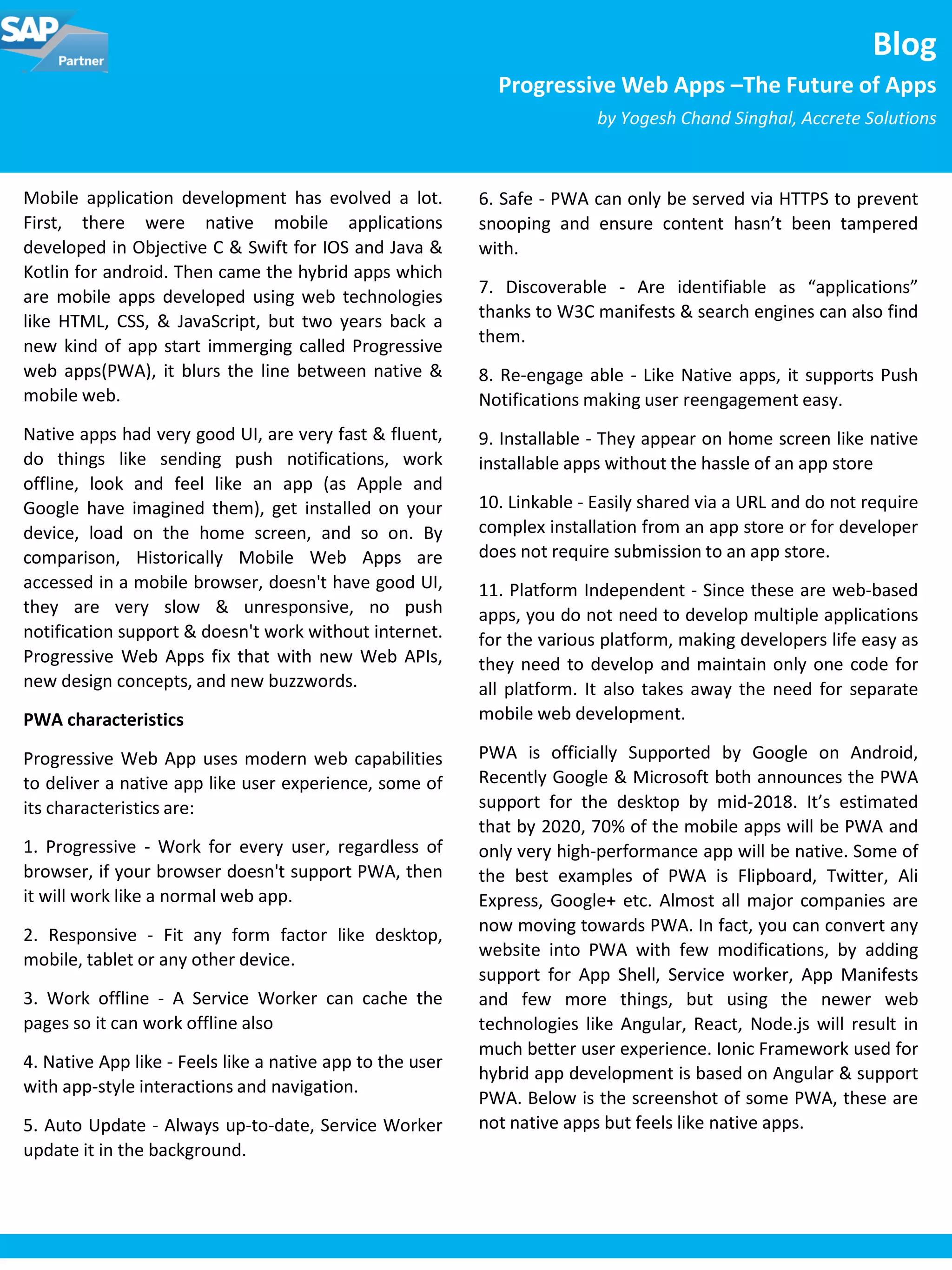 Mobile application development has evolved a lot.
First, there were native mobile applications
developed in Objective C & Swift for IOS and Java &
Kotlin for android. Then came the hybrid apps which
are mobile apps developed using web technologies
like HTML, CSS, & JavaScript, but two years back a
new kind of app start immerging called Progressive
web apps(PWA), it blurs the line between native &
mobile web.
Native apps had very good UI, are very fast & fluent,
do things like sending push notifications, work
offline, look and feel like an app (as Apple and
Google have imagined them), get installed on your
device, load on the home screen, and so on. By
comparison, Historically Mobile Web Apps are
accessed in a mobile browser, doesn't have good UI,
they are very slow & unresponsive, no push
notification support & doesn't work without internet.
Progressive Web Apps fix that with new Web APIs,
new design concepts, and new buzzwords.
PWA characteristics
Progressive Web App uses modern web capabilities
to deliver a native app like user experience, some of
its characteristics are:
1. Progressive - Work for every user, regardless of
browser, if your browser doesn't support PWA, then
it will work like a normal web app.
2. Responsive - Fit any form factor like desktop,
mobile, tablet or any other device.
3. Work offline - A Service Worker can cache the
pages so it can work offline also
4. Native App like - Feels like a native app to the user
with app-style interactions and navigation.
5. Auto Update - Always up-to-date, Service Worker
update it in the background.
Blog
Progressive Web Apps –The Future of Apps
by Yogesh Chand Singhal, Accrete Solutions
6. Safe - PWA can only be served via HTTPS to prevent
snooping and ensure content hasn’t been tampered
with.
7. Discoverable - Are identifiable as “applications”
thanks to W3C manifests & search engines can also find
them.
8. Re-engage able - Like Native apps, it supports Push
Notifications making user reengagement easy.
9. Installable - They appear on home screen like native
installable apps without the hassle of an app store
10. Linkable - Easily shared via a URL and do not require
complex installation from an app store or for developer
does not require submission to an app store.
11. Platform Independent - Since these are web-based
apps, you do not need to develop multiple applications
for the various platform, making developers life easy as
they need to develop and maintain only one code for
all platform. It also takes away the need for separate
mobile web development.
PWA is officially Supported by Google on Android,
Recently Google & Microsoft both announces the PWA
support for the desktop by mid-2018. It’s estimated
that by 2020, 70% of the mobile apps will be PWA and
only very high-performance app will be native. Some of
the best examples of PWA is Flipboard, Twitter, Ali
Express, Google+ etc. Almost all major companies are
now moving towards PWA. In fact, you can convert any
website into PWA with few modifications, by adding
support for App Shell, Service worker, App Manifests
and few more things, but using the newer web
technologies like Angular, React, Node.js will result in
much better user experience. Ionic Framework used for
hybrid app development is based on Angular & support
PWA. Below is the screenshot of some PWA, these are
not native apps but feels like native apps.
 