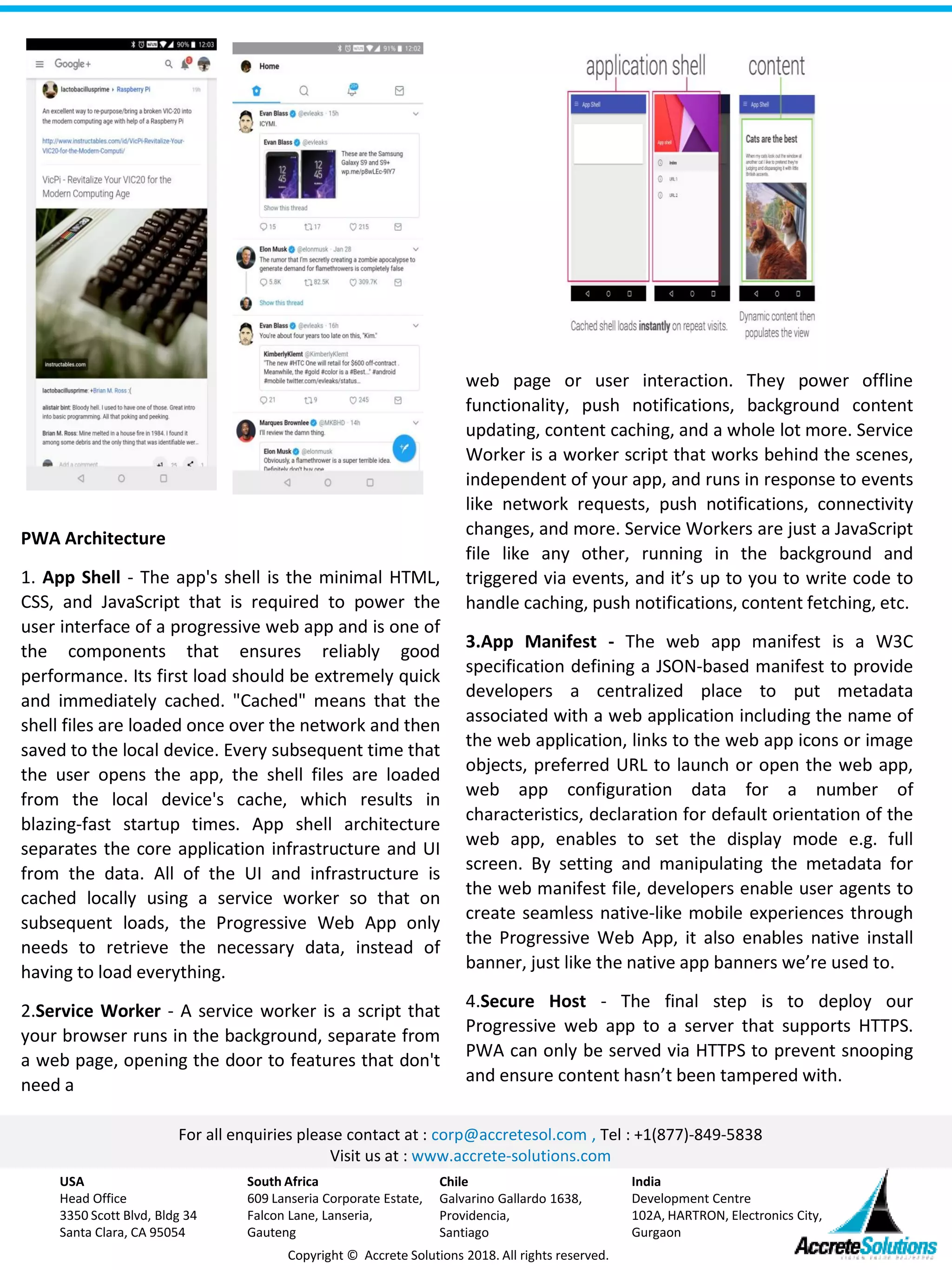 For all enquiries please contact at : corp@accretesol.com , Tel : +1(877)-849-5838
Visit us at : www.accrete-solutions.com
USA
Head Office
3350 Scott Blvd, Bldg 34
Santa Clara, CA 95054
South Africa
609 Lanseria Corporate Estate,
Falcon Lane, Lanseria,
Gauteng
Chile
Galvarino Gallardo 1638,
Providencia,
Santiago
India
Development Centre
102A, HARTRON, Electronics City,
Gurgaon
Copyright © Accrete Solutions 2018. All rights reserved.
web page or user interaction. They power offline
functionality, push notifications, background content
updating, content caching, and a whole lot more. Service
Worker is a worker script that works behind the scenes,
independent of your app, and runs in response to events
like network requests, push notifications, connectivity
changes, and more. Service Workers are just a JavaScript
file like any other, running in the background and
triggered via events, and it’s up to you to write code to
handle caching, push notifications, content fetching, etc.
3.App Manifest - The web app manifest is a W3C
specification defining a JSON-based manifest to provide
developers a centralized place to put metadata
associated with a web application including the name of
the web application, links to the web app icons or image
objects, preferred URL to launch or open the web app,
web app configuration data for a number of
characteristics, declaration for default orientation of the
web app, enables to set the display mode e.g. full
screen. By setting and manipulating the metadata for
the web manifest file, developers enable user agents to
create seamless native-like mobile experiences through
the Progressive Web App, it also enables native install
banner, just like the native app banners we’re used to.
4.Secure Host - The final step is to deploy our
Progressive web app to a server that supports HTTPS.
PWA can only be served via HTTPS to prevent snooping
and ensure content hasn’t been tampered with.
PWA Architecture
1. App Shell - The app's shell is the minimal HTML,
CSS, and JavaScript that is required to power the
user interface of a progressive web app and is one of
the components that ensures reliably good
performance. Its first load should be extremely quick
and immediately cached. "Cached" means that the
shell files are loaded once over the network and then
saved to the local device. Every subsequent time that
the user opens the app, the shell files are loaded
from the local device's cache, which results in
blazing-fast startup times. App shell architecture
separates the core application infrastructure and UI
from the data. All of the UI and infrastructure is
cached locally using a service worker so that on
subsequent loads, the Progressive Web App only
needs to retrieve the necessary data, instead of
having to load everything.
2.Service Worker - A service worker is a script that
your browser runs in the background, separate from
a web page, opening the door to features that don't
need a
 
