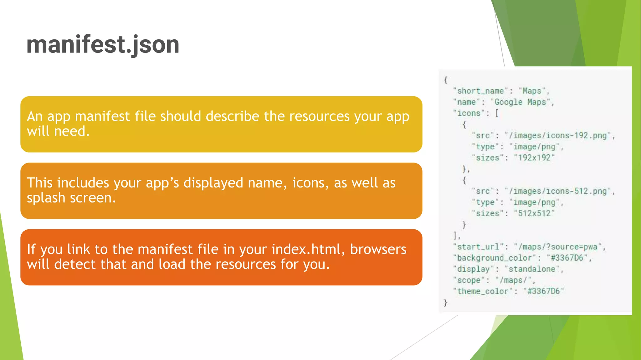 manifest.json
10
An app manifest file should describe the resources your app
will need.
This includes your app’s displayed name, icons, as well as
splash screen.
If you link to the manifest file in your index.html, browsers
will detect that and load the resources for you.
 