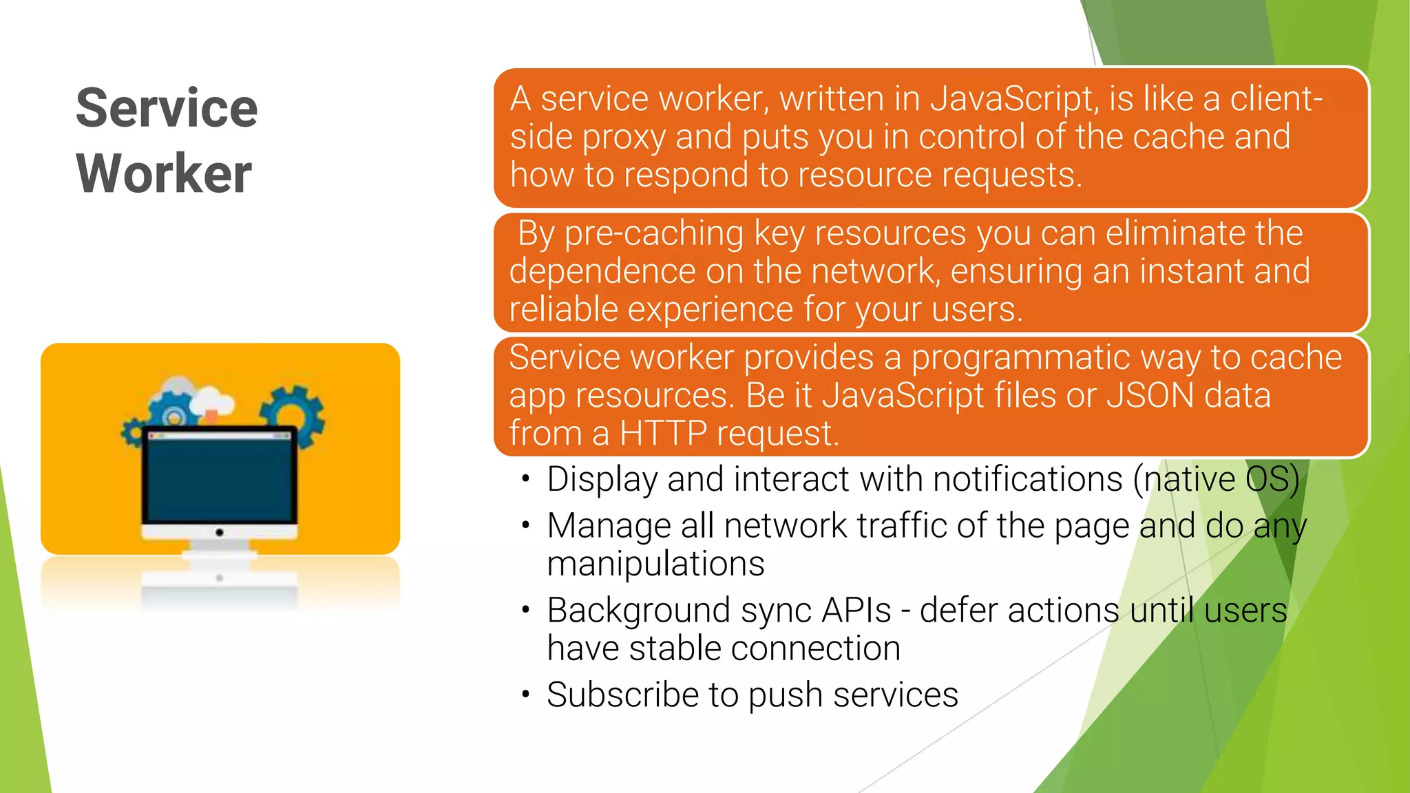 Service
Worker
11
A service worker, written in JavaScript, is like a client-
side proxy and puts you in control of the cache and
how to respond to resource requests.
By pre-caching key resources you can eliminate the
dependence on the network, ensuring an instant and
reliable experience for your users.
Service worker provides a programmatic way to cache
app resources. Be it JavaScript files or JSON data
from a HTTP request.
• Display and interact with notifications (native OS)
• Manage all network traffic of the page and do any
manipulations
• Background sync APIs - defer actions until users
have stable connection
• Subscribe to push services
 