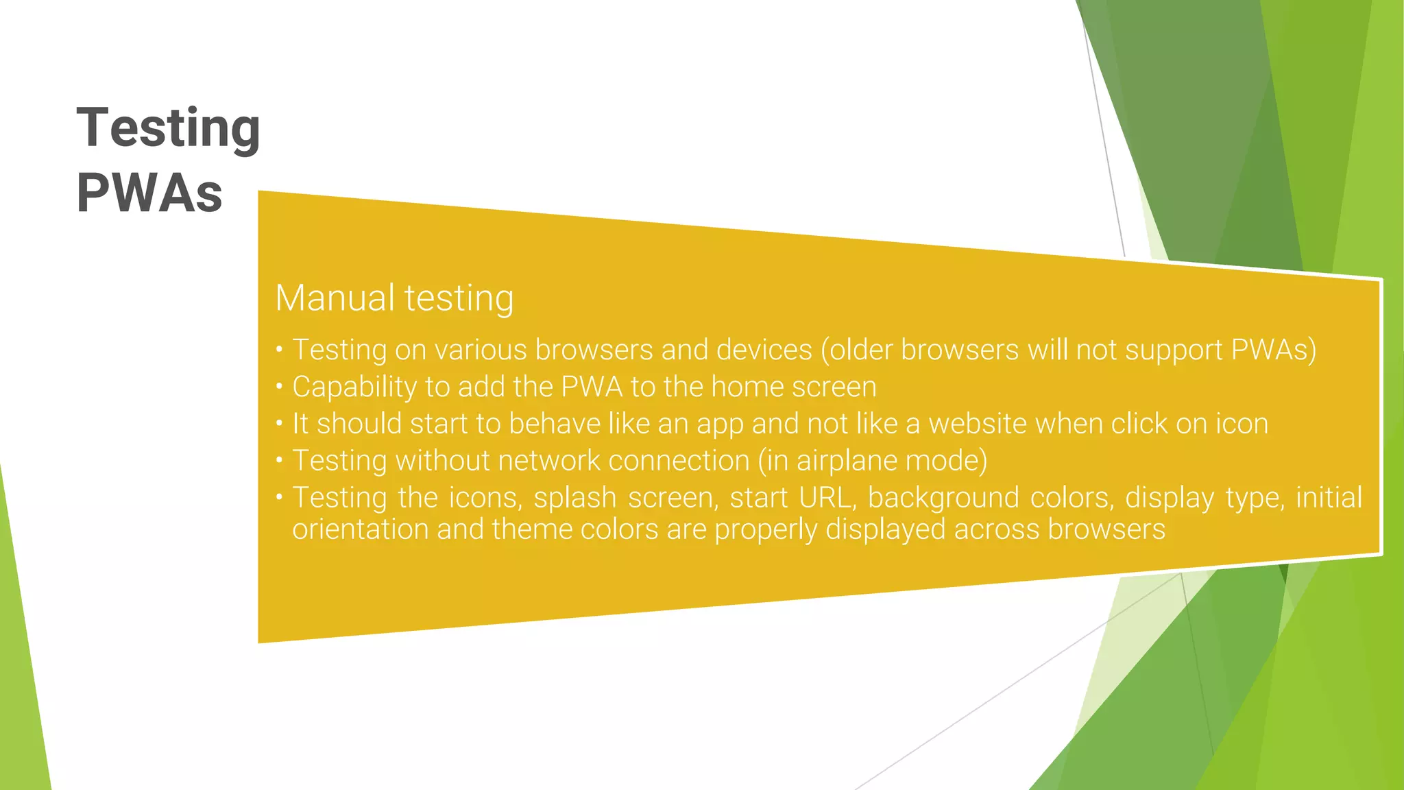 Testing
PWAs
14
Manual testing
• Testing on various browsers and devices (older browsers will not support PWAs)
• Capability to add the PWA to the home screen
• It should start to behave like an app and not like a website when click on icon
• Testing without network connection (in airplane mode)
• Testing the icons, splash screen, start URL, background colors, display type, initial
orientation and theme colors are properly displayed across browsers
 