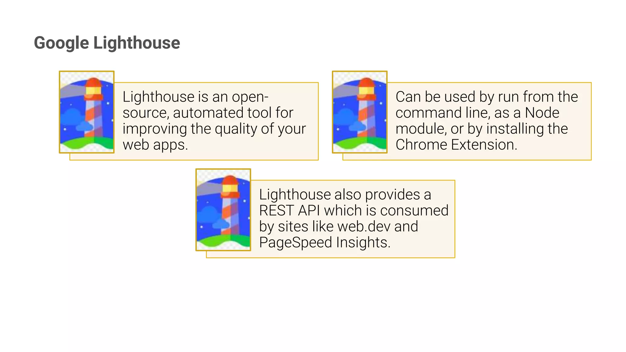 Google Lighthouse
15
Lighthouse is an open-
source, automated tool for
improving the quality of your
web apps.
Can be used by run from the
command line, as a Node
module, or by installing the
Chrome Extension.
Lighthouse also provides a
REST API which is consumed
by sites like web.dev and
PageSpeed Insights.
 