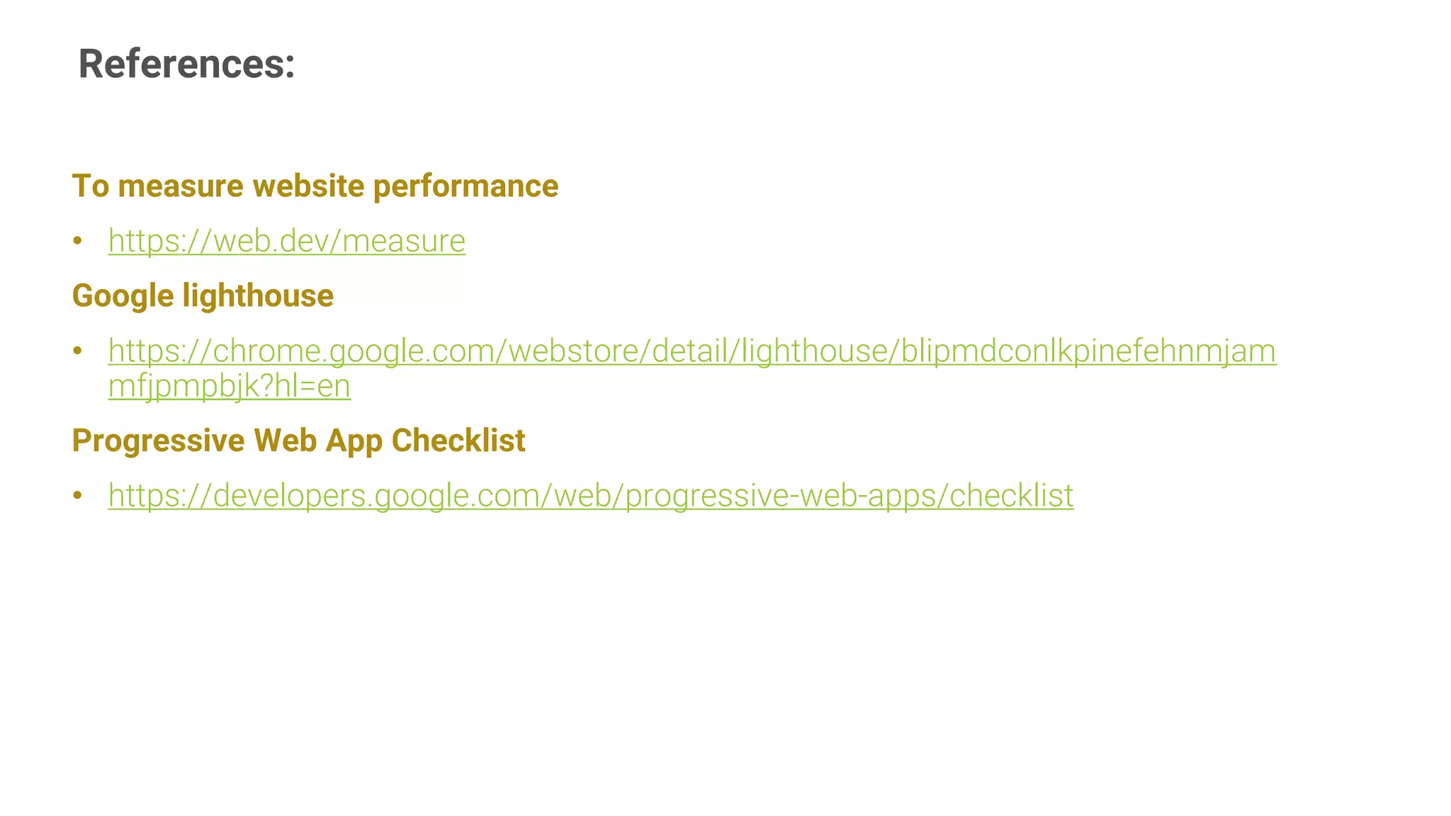 References:
16
To measure website performance
• https://web.dev/measure
Google lighthouse
• https://chrome.google.com/webstore/detail/lighthouse/blipmdconlkpinefehnmjam
mfjpmpbjk?hl=en
Progressive Web App Checklist
• https://developers.google.com/web/progressive-web-apps/checklist
 