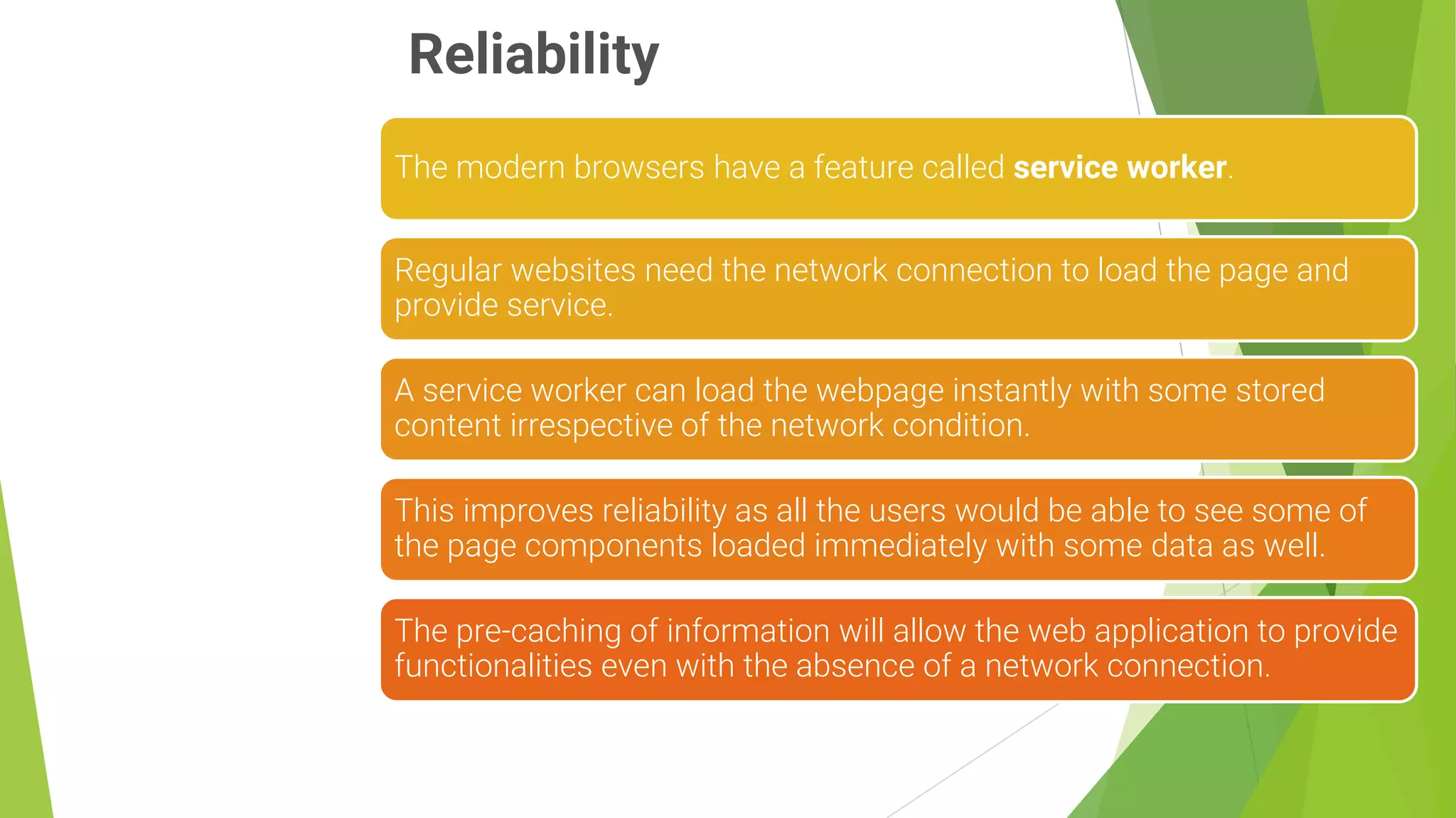 Reliability
6
The modern browsers have a feature called service worker.
Regular websites need the network connection to load the page and
provide service.
A service worker can load the webpage instantly with some stored
content irrespective of the network condition.
This improves reliability as all the users would be able to see some of
the page components loaded immediately with some data as well.
The pre-caching of information will allow the web application to provide
functionalities even with the absence of a network connection.
 