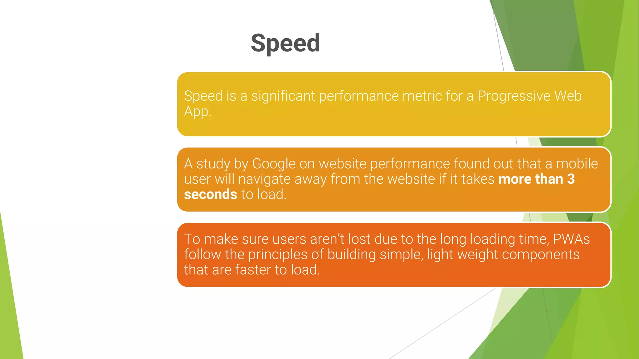 Speed
7
Speed is a significant performance metric for a Progressive Web
App.
A study by Google on website performance found out that a mobile
user will navigate away from the website if it takes more than 3
seconds to load.
To make sure users aren’t lost due to the long loading time, PWAs
follow the principles of building simple, light weight components
that are faster to load.
 