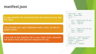 manifest.json
10
An app manifest file should describe the resources your app
will need.
This includes your app’s displayed name, icons, as well as
splash screen.
If you link to the manifest file in your index.html, browsers
will detect that and load the resources for you.
 