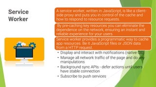 Service
Worker
11
A service worker, written in JavaScript, is like a client-
side proxy and puts you in control of the cache and
how to respond to resource requests.
By pre-caching key resources you can eliminate the
dependence on the network, ensuring an instant and
reliable experience for your users.
Service worker provides a programmatic way to cache
app resources. Be it JavaScript files or JSON data
from a HTTP request.
• Display and interact with notifications (native OS)
• Manage all network traffic of the page and do any
manipulations
• Background sync APIs - defer actions until users
have stable connection
• Subscribe to push services
 